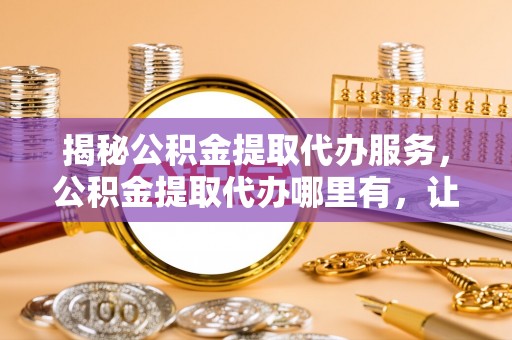 子洲揭秘公积金提取代办服务，公积金提取代办哪里有，让你省时省心的解决方案