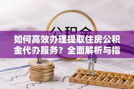 子洲如何高效办理提取住房公积金代办服务？全面解析与指南