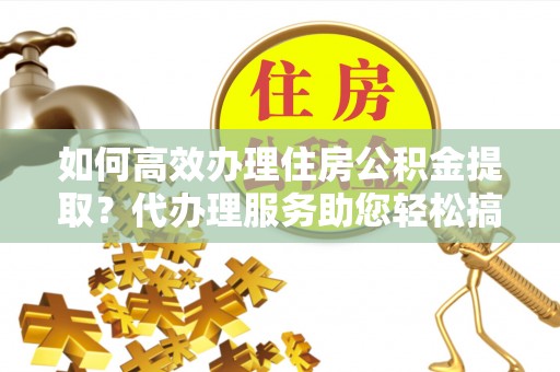 子洲如何高效办理住房公积金提取？代办理服务助您轻松搞定