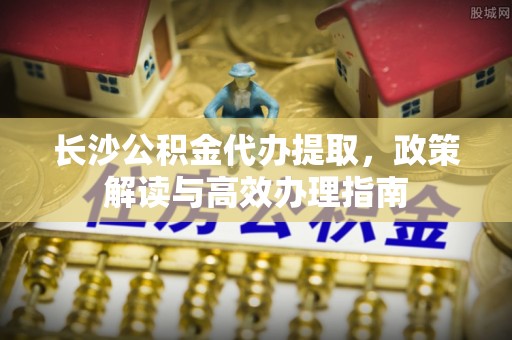 子洲长沙公积金代办提取，政策解读与高效办理指南