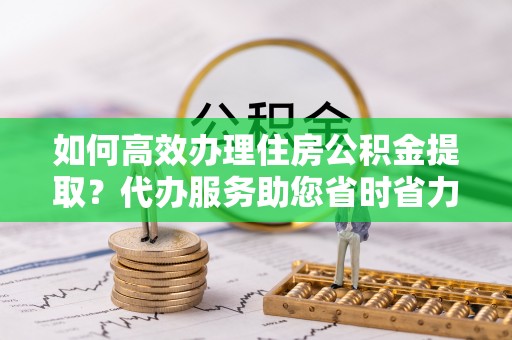 子洲如何高效办理住房公积金提取？代办服务助您省时省力