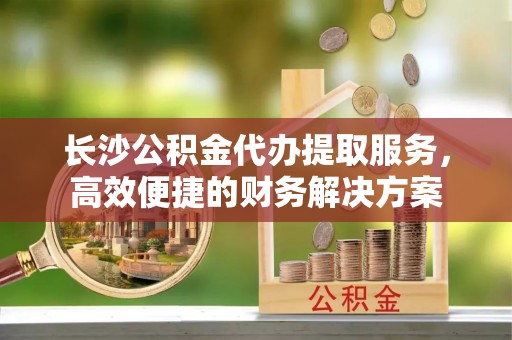 子洲长沙公积金代办提取服务，高效便捷的财务解决方案