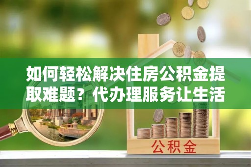 子洲如何轻松解决住房公积金提取难题？代办理服务让生活更简单