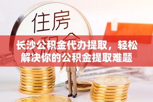 子洲长沙公积金代办提取，轻松解决你的公积金提取难题