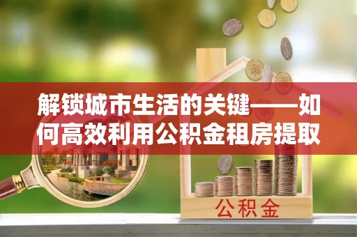 子洲解锁城市生活的关键——如何高效利用公积金租房提取实现居住自由