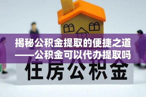 子洲揭秘公积金提取的便捷之道——公积金可以代办提取吗？
